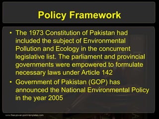 Policy Framework
• The 1973 Constitution of Pakistan had
included the subject of Environmental
Pollution and Ecology in the concurrent
legislative list. The parliament and provincial
governments were empowered to formulate
necessary laws under Article 142
• Government of Pakistan (GOP) has
announced the National Environmental Policy
in the year 2005
 