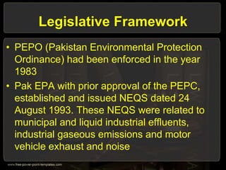 Legislative Framework
• PEPO (Pakistan Environmental Protection
Ordinance) had been enforced in the year
1983
• Pak EPA with prior approval of the PEPC,
established and issued NEQS dated 24
August 1993. These NEQS were related to
municipal and liquid industrial effluents,
industrial gaseous emissions and motor
vehicle exhaust and noise
 