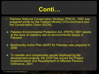 Conti…
• Pakistan National Conservation Strategy (PNCS), 1992 was
prepared jointly by the Federal Ministry of Environment and
the Conservation Union (IUCN).
 Pakistan Environmental Protection Act, (PEPA) 1997 stands
at the apex of statutory law on environmental issues in
Pakistan
 Biodiversity Action Plan (BAP) for Pakistan was prepared in
2000
 To resettle and compensate people displaced by the
development projects, the GOP has issued the Project
Implementation and Resettlement of Affected Persons
Ordinance, 2001
 
