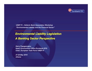 UNEP FI – Hellenic Bank Association Workshop
“Environmental Liability and the Financial Sector”



Environmental Liability Legislation
A Banking Sector Perspective

Harry Papageorgiou
Head, Environment Office Eurobank EFG
Chair, European Task Force UNEP FI

27-28 May 2010
Athens
 