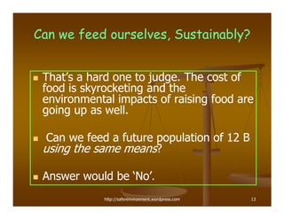 Can we feed ourselves, Sustainably?


 That’s a hard one to judge. The cost of
 food is skyrocketing and the
 environmental impacts of raising food are
 going up as well.

  Can we feed a future population of 12 B
 using the same means?

 Answer would be ‘No’.
             http://saferenvironment.wordpress.com   13
 