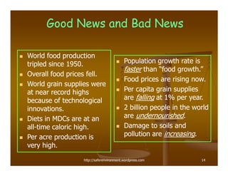 Good News and Bad News

World food production
tripled since 1950.                      Population growth rate is
                                         faster than “food growth.”
Overall food prices fell.
                                         Food prices are rising now.
World grain supplies were
at near record highs                     Per capita grain supplies
because of technological                 are falling at 1% per year.
innovations.                             2 billion people in the world
Diets in MDCs are at an                  are undernourished.
all-time caloric high.
all-                                     Damage to soils and
Per acre production is                   pollution are increasing.
very high.
                 http://saferenvironment.wordpress.com             14
 