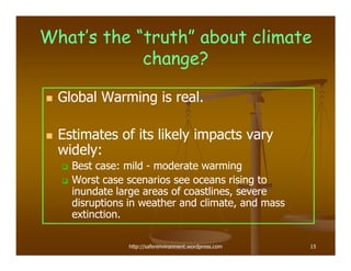 What’s the “truth” about climate
            change?

  Global Warming is real.

  Estimates of its likely impacts vary
  widely:
    Best case: mild - moderate warming
    Worst case scenarios see oceans rising to
    inundate large areas of coastlines, severe
    disruptions in weather and climate, and mass
    extinction.

               http://saferenvironment.wordpress.com   15
 