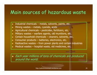Main sources of hazardous waste

  Industrial chemicals – metals, solvents, paints, etc.
  Mining wastes – metals, cyanide, acids
  Agricultural chemicals – pesticides, fertilizers, etc.
  Military wastes – warfare agents, old munitions, etc.
  Certain household chemicals – cleaners, solvents, etc.
  Consumer products – batteries, electronics, etc.
  Radioactive wastes – from power plants and certain industries
  Medical wastes – hospital waste, old medicines, etc.


  Each year millions of tons of chemicals are produced
  around the world.

                    http://saferenvironment.wordpress.com         20
 