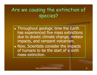 Are we causing the extinction of
           species?

  Throughout geologic time the Earth
  has experienced five mass extinctions
  due to drastic climate change, meteor
  impacts, and rampant volcanism.
  Now, Scientists consider the impacts
  of humans to be the start of a sixth
  mass extinction.


            http://saferenvironment.wordpress.com   26
 
