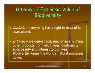 Intrinsic / Extrinsic Value of
          Biodiversity

Intrinsic – everything has a right to exist of its
own accord.

Extrinsic – we derive food, medicines and many
other products from wild things. Biodiversity
adds beauty and interest to our lives.
Biodiversity keeps the world’s natural processes
going.

                http://saferenvironment.wordpress.com   28
 