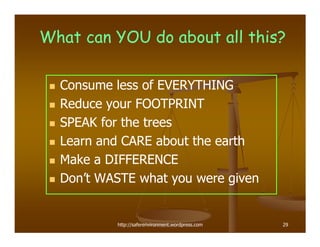 What can YOU do about all this?

  Consume less of EVERYTHING
  Reduce your FOOTPRINT
  SPEAK for the trees
  Learn and CARE about the earth
  Make a DIFFERENCE
  Don’t WASTE what you were given


          http://saferenvironment.wordpress.com   29
 