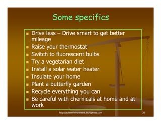 Some specifics
Drive less – Drive smart to get better
mileage
Raise your thermostat
Switch to fluorescent bulbs
Try a vegetarian diet
Install a solar water heater
Insulate your home
Plant a butterfly garden
Recycle everything you can
Be careful with chemicals at home and at
work
          http://saferenvironment.wordpress.com   30
 
