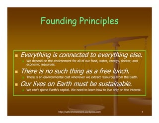 Founding Principles


Everything is connected to everything else.
  We depend on the environment for all of our food, water, energy, shelter, and
  economic resources.

There is no such thing as a free lunch.
  There is an environmental cost whenever we extract resources from the Earth.

Our lives on Earth must be sustainable.
  We can’t spend Earth’s capital. We need to learn how to live only on the interest.




                        http://saferenvironment.wordpress.com                          4
 