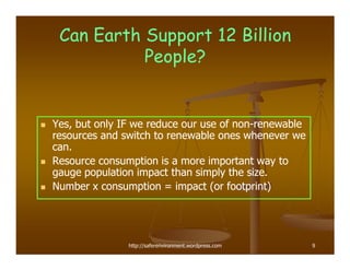 Can Earth Support 12 Billion
           People?


Yes, but only IF we reduce our use of non-renewable
                                      non-
resources and switch to renewable ones whenever we
can.
Resource consumption is a more important way to
gauge population impact than simply the size.
Number x consumption = impact (or footprint)




               http://saferenvironment.wordpress.com   9
 
