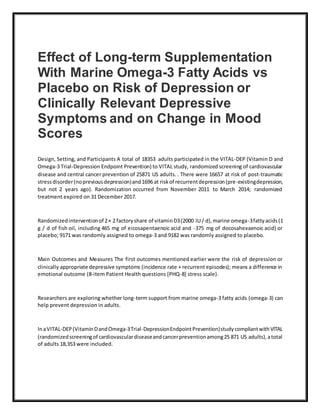 Effect of Long-term Supplementation
With Marine Omega-3 Fatty Acids vs
Placebo on Risk of Depression or
Clinically Relevant Depressive
Symptoms and on Change in Mood
Scores
Design, Setting, and Participants A total of 18353 adults participated in the VITAL-DEP (Vitamin D and
Omega-3 Trial-Depression Endpoint Prevention) to VITAL study, randomized screening of cardiovascular
disease and central cancer prevention of 25871 US adults. . There were 16657 at risk of post-traumatic
stressdisorder(nopreviousdepression)and1696 at riskof recurrentdepression(pre-existingdepression,
but not 2 years ago). Randomization occurred from November 2011 to March 2014; randomized
treatment expired on 31 December 2017.
Randomizedinterventionof 2× 2 factoryshare of vitaminD3(2000 IU / d),marine omega-3fattyacids(1
g / d of fish oil, including 465 mg of eicosapentaenoic acid and -375 mg of docosahexaenoic acid) or
placebo; 9171 was randomly assigned to omega-3 and 9182 was randomly assigned to placebo.
Main Outcomes and Measures The first outcomes mentioned earlier were the risk of depression or
clinically appropriate depressive symptoms (incidence rate + recurrent episodes); means a difference in
emotional outcome (8-item Patient Health questions [PHQ-8] stress scale).
Researchers are exploring whether long-term support from marine omega-3 fatty acids (omega-3) can
help prevent depression in adults.
InaVITAL-DEP(VitaminDandOmega-3Trial-DepressionEndpoint Prevention)studycompliantwithVITAL
(randomizedscreeningof cardiovasculardiseaseandcancerpreventionamong25 871 US adults),atotal
of adults 18,353 were included.
 