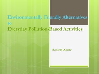 Environmentally Friendly Alternatives
to
Everyday Pollution-Based Activities



                    By: Sarah Qureshy
 