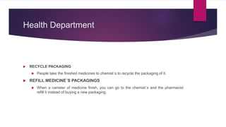 Health Department
 RECYCLE PACKAGING
 People take the finished medicines to chemist´s to recycle the packaging of it.
 REFILL MEDICINE´S PACKAGINGS
 When a canister of medicine finish, you can go to the chemist´s and the pharmacist
refill it instead of buying a new packaging.
 