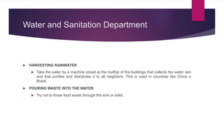 Water and Sanitation Department
 HARVESTING RAINWATER
 Take the water by a machine situed at the rooftop of the buildings that collects the water rain
and that purifies and distributes it to all neighbors. This is used in countries like China o
Brasil.
 POURING WASTE INTO THE WATER
 Try not to throw food waste through the sink or toilet.
 