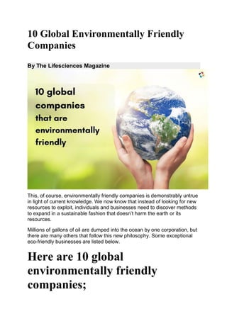 10 Global Environmentally Friendly
Companies
By The Lifesciences Magazine
This, of course, environmentally friendly companies is demonstrably untrue
in light of current knowledge. We now know that instead of looking for new
resources to exploit, individuals and businesses need to discover methods
to expand in a sustainable fashion that doesn’t harm the earth or its
resources.
Millions of gallons of oil are dumped into the ocean by one corporation, but
there are many others that follow this new philosophy. Some exceptional
eco-friendly businesses are listed below.
Here are 10 global
environmentally friendly
companies;
 