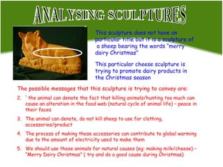 ANALYSING SCULPTURES This sculpture does not have an particular title but it is a sculpture of  a sheep bearing the words “merry dairy Christmas”  This particular cheese sculpture is trying to promote dairy products in the Christmas season The possible messages that this sculpture is trying to convey are: `the animal can denote the fact that killing animals/hunting too much can cause an alteration in the food web (natural cycle of animal life) – peace in their faces The animal can denote, do not kill sheep to use for clothing, accessories/product The process of making these accessories can contribute to global warming due to the amount of electricity used to make them We should use these animals for natural causes (eg: making milk/cheese) – “Merry Dairy Christmas” ( try and do a good cause during Christmas)  