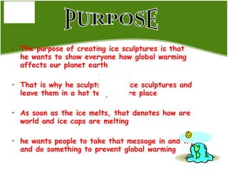 The purpose of creating ice sculptures is that he wants to show everyone how global warming affects our planet earth That is why he sculpts all his ice sculptures and leave them in a hot temperature place As soon as the ice melts, that denotes how are world and ice caps are melting  he wants people to take that message in and try and do something to prevent global warming PURPOSE 