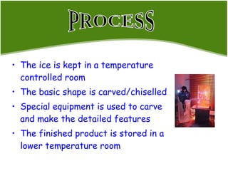 The ice is kept in a temperature controlled room The basic shape is carved/chiselled Special equipment is used to carve and make the detailed features  The finished product is stored in a lower temperature room PROCESS 