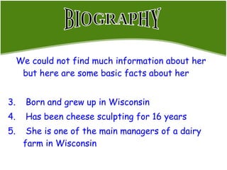 We could not find much information about her but here are some basic facts about her Born and grew up in Wisconsin  Has been cheese sculpting for 16 years She is one of the main managers of a dairy farm in Wisconsin BIOGRAPHY 