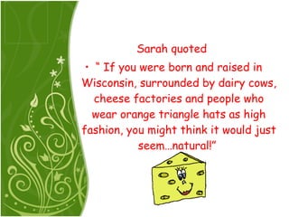 Sarah quoted  “  If you were born and raised in Wisconsin, surrounded by dairy cows, cheese factories and people who wear orange triangle hats as high fashion, you might think it would just seem…natural!”  