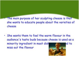 The main purpose of her sculpting cheese is that she wants to educate people about the varieties of cheese She wants them to feel the warm flavour in the audience's taste buds because cheese is used as a minority ingredient in most dishes, so we tend to miss out the flavour 