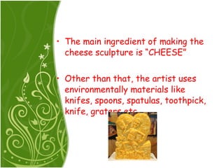 The main ingredient of making the cheese sculpture is “CHEESE” Other than that, the artist uses environmentally materials like knifes, spoons, spatulas, toothpick, knife, graters etc 