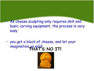 As cheese sculpting only requires skill and basic carving equipment, the process is very easy you get a block of cheese, and let your imagination go wild! THAT’S NO IT! 