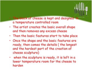 The block of cheese is kept and designed  in a temperature controlled room The artist creates the basic overall shape and then removes any excess cheese Then the basic features start to take place Once the shape and the basic features are ready, then comes the details ( the longest and the hardest part of the creation of cheese sculpture) when the sculpture is ready, it is left in a lower temperature room for the cheese to harden 