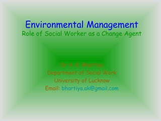 Environmental Management
Role of Social Worker as a Change Agent
Dr A. K. Bhartiya
Department of Social Work
University of Lucknow
Email: bhartiya.ak@gmail.com
 