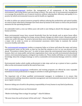 ENVIRONMENTAL MANAGEMENT’S ROLE

Environmental management involves the management of all components of the bio-physical
environment, both living (biotic) and non-living (a biotic). The main role of environmental management
is to manage the productive use of natural resources without reducing their efficiency and quality. It is a
practice by which environmental resources and its health are regulated.

In order to utilize our natural resources properly without reducing the productivity and natural quality,
we need to know what kind of damages have been done by human to the nature as well as the preventive
measures for the upcoming disasters.

An undeniable truth is, even our billion years old earth is now failing to absorb the damages caused by
human activities.

Many environmental issues have aroused drastically from the last decade such as green house effect,
ozone layer depletion, melting of ice bergs, serious climatic changes etc which create a disastrous path to
reduce our earth's life span. To avoid or prevent these sorts of natural issues, environmental studies play
a major role in order to create an environmental awareness which helps to maintain the natural
resources healthy and stable.

The environmental management studies or programs helps us to know well about the major and minor
environmental issues on the earth, so that we can find the solution to fix it or we can prevent it well
ahead, “Prevention is better than cure”. In order to know about the environmental issues what made by
humans, there are many public and private organizations have come up with environmental educational
centers, environmental programs, ecological case studies etc, These studies will helps us to learn in depth
knowledge about the ecological damage as well as sustainable environmental damage control in a better
way.

Environmental studies which enable professionals to take steps and set up a system to have a positive
effect on the environment would be the need of hour now.

Such environmental management certifications and training programs are offered by some reputable
institutions to train professionals to engage in activities to make good impact on earth.

The important role of these qualified environmental managers in workplaces is to ensure that
environmental auditing, hazardous materials management and environmental assessment have been set
up as regular exercises.

However taking care of earth is the primary responsibility of every human in any kind of profession.

Let’s start thinking and save our Environment!

“Modern technology! Owes ecology! An apology!” ~Alan M. Eddison

“We never know the worth of water till the well is dry” ~Thomas Fuller
 