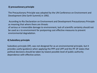 3) precautionary principle
The Precautionary Principle was adopted by the UN Conference on Environment and
Development (the Earth Summit) in 1992.
According to Rio Declaration on Environment and Development Precautionary Principle
as meaning that where there are threats
of serious or irreversible damage to environment, lack of scientific certainty should not
be used as s to environment for postponing cost effective measures to prevent
environmental degradation.
4) Subsidiary principle
Subsidiary principle (SP), was not designed for as an environmental principle, but it
provides useful guidance when applying the PPP and UPP and the PP. SP states that
political decisions should be taken by lowest possible level of public authority
dependence with effective action.
 