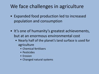 We face challenges in agriculture
• Expanded food production led to increased
population and consumption
• It’s one of humanity’s greatest achievements,
but at an enormous environmental cost
• Nearly half of the planet’s land surface is used for
agriculture
• Chemical fertilizers
• Pesticides
• Erosion
• Changed natural systems
 