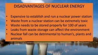 DISADVANTAGES OF NUCLEAR ENERGY
• Expensive to establish and run a nuclear power station
• Waste from a nuclear station can be extremely toxic
• Waste needs to be stored properly for 100 of years
• Leaks from waste storage can affect the environment
• Nuclear fall can be detrimental to human’s, plants and
animals
 
