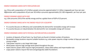 ENERGY DEMANDS VARIES WITH POPULATION SIZE
e.g. China with a population of 1,4 billion people consumes approximately 5.5. billion megawatts per hour per year
Afghanistan with a population of just over 30 million consumes approximately 231 100 megawatts per hour per year
ENERGY DEMAND VARIES WITH GDP
e.g. USA consumes 25% of the worlds energy and has a global share of GDP of 22 percent.
ENERGY DEMAND VARIES WITH THE ENERGY POLICY OF A COUNTRY
• If a country focuses on efficiency and sustainability the demand for renewable energy will increase
• If a country focuses on industrialization the demand for non-renewable energy will increase
ENERGY DEMANDS VARIES WITH PHYSICAL FACTORS WITHIN A COUNTRY
• Location of deposits of fossil fuels. E.g. fossil fuels are found in limited number of locations
• Renewable energy locations requires suitable locations e.g. solar power requires a large number of days per year with
strong sunlight
• Tidal power requires a very large tidal range
• Wind power requires high average wind speed throughout the year
• Hydro-electric power (HEP) requires high precipitation, steep sided valleys and impermeable rock
• Large power stations require flat land and geologically stable foundations
 