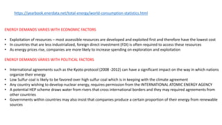 https://yearbook.enerdata.net/total-energy/world-consumption-statistics.html
ENERGY DEMANDS VARIES WITH ECONOMIC FACTORS
• Exploitation of resources – most assessible resources are developed and exploited first and therefore have the lowest cost
• In countries that are less industrialized, foreign direct investment (FDI) is often required to access these resources
• As energy prices rise, companies are more likely to increase spending on exploration and exploitation
ENERGY DEMANDS VARIES WITH POLITICAL FACTORS
• International agreements such as the Kyoto protocol (2008 -2012) can have a significant impact on the way in which nations
organize their energy
• Low Sulfur coal is likely to be favored over high sulfur coal which is in keeping with the climate agreement
• Any country wishing to develop nuclear energy, requires permission from the INTERNATIONAL ATOMIC ENERGY AGENCY
• A potential HEP scheme draws water from rivers that cross international borders and they may required agreements from
other countries
• Governments within countries may also insist that companies produce a certain proportion of their energy from renewable
sources
 