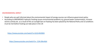ENVIRONMENTAL IMPACT
• People who are well informed about the environmental impact of energy sources can influence government policy
• According to GREENPEACE hydraulic fracking causes environmental problems e.g. ground water contamination, increase
seismic activity etc. as a result of this an outright ban on fracking has been placed by the National Parks and 13 conditions
must be met before fracking can take place in the UK
https://www.youtube.com/watch?v=Uti2niW2BRA
https://www.youtube.com/watch?v=_E3A-D8mAb4
 