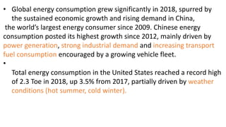 • Global energy consumption grew significantly in 2018, spurred by
the sustained economic growth and rising demand in China,
the world’s largest energy consumer since 2009. Chinese energy
consumption posted its highest growth since 2012, mainly driven by
power generation, strong industrial demand and increasing transport
fuel consumption encouraged by a growing vehicle fleet.
•
Total energy consumption in the United States reached a record high
of 2.3 Toe in 2018, up 3.5% from 2017, partially driven by weather
conditions (hot summer, cold winter).
 