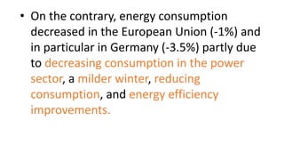 • On the contrary, energy consumption
decreased in the European Union (-1%) and
in particular in Germany (-3.5%) partly due
to decreasing consumption in the power
sector, a milder winter, reducing
consumption, and energy efficiency
improvements.
 