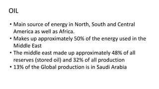 OIL
• Main source of energy in North, South and Central
America as well as Africa.
• Makes up approximately 50% of the energy used in the
Middle East
• The middle east made up approximately 48% of all
reserves (stored oil) and 32% of all production
• 13% of the Global production is in Saudi Arabia
 