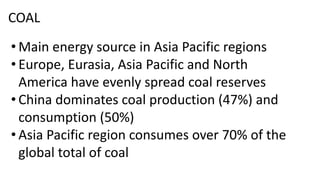 COAL
• Main energy source in Asia Pacific regions
• Europe, Eurasia, Asia Pacific and North
America have evenly spread coal reserves
• China dominates coal production (47%) and
consumption (50%)
• Asia Pacific region consumes over 70% of the
global total of coal
 