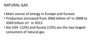 NATURAL GAS
• Main source of energy in Europe and Eurasia
• Production increased from 3066 billion m3 in 2008 to
3369 billion m3 in 2013
• the USA (22%) and Russia (12%) are the two largest
consumers of natural gas
 