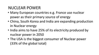 NUCLEAR POWER
• Many European countries e.g. France use nuclear
power as their primary source of energy
• China, South Korea and India are expanding production
in Nuclear energy
• India aims to have 25% of its electricity produced by
nuclear power in 2050
• The USA is the biggest consumer of Nuclear power
(33% of the global total)
 