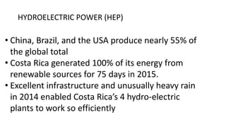 HYDROELECTRIC POWER (HEP)
• China, Brazil, and the USA produce nearly 55% of
the global total
• Costa Rica generated 100% of its energy from
renewable sources for 75 days in 2015.
• Excellent infrastructure and unusually heavy rain
in 2014 enabled Costa Rica’s 4 hydro-electric
plants to work so efficiently
 