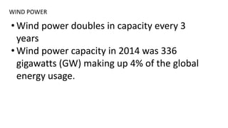 WIND POWER
• Wind power doubles in capacity every 3
years
• Wind power capacity in 2014 was 336
gigawatts (GW) making up 4% of the global
energy usage.
 