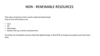 NON - RENEWABLE RESOURCES
They take a long time to form and be replaced (replenished)
Easy to mine and cheap to use.
• Coal
• Oil
• Natural gas
• Nuclear fuel e.g. uranium and plutonium
Currently non-renewable resources dominate global energy. In 2013 87% of energy consumption was from fossil
fuels.
 