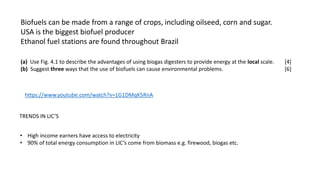 Biofuels can be made from a range of crops, including oilseed, corn and sugar.
USA is the biggest biofuel producer
Ethanol fuel stations are found throughout Brazil
(a) Use Fig. 4.1 to describe the advantages of using biogas digesters to provide energy at the local scale. [4]
(b) Suggest three ways that the use of biofuels can cause environmental problems. [6]
https://www.youtube.com/watch?v=1G1DMqK5RnA
TRENDS IN LIC’S
• High income earners have access to electricity
• 90% of total energy consumption in LIC’s come from biomass e.g. firewood, biogas etc.
 
