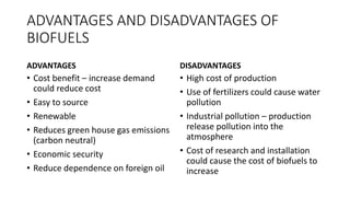 ADVANTAGES AND DISADVANTAGES OF
BIOFUELS
ADVANTAGES
• Cost benefit – increase demand
could reduce cost
• Easy to source
• Renewable
• Reduces green house gas emissions
(carbon neutral)
• Economic security
• Reduce dependence on foreign oil
DISADVANTAGES
• High cost of production
• Use of fertilizers could cause water
pollution
• Industrial pollution – production
release pollution into the
atmosphere
• Cost of research and installation
could cause the cost of biofuels to
increase
 