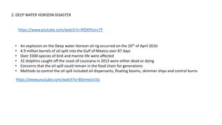 2. DEEP WATER HORIZON DISASTER
https://www.youtube.com/watch?v=RfZXPlvmc7Y
• An explosion on the Deep water Horizon oil rig occurred on the 20th of April 2010
• 4.9 million barrels of oil spilt into the Gulf of Mexico over 87 days
• Over 3300 species of bird and marine life were affected
• 32 dolphins caught off the coast of Louisiana in 2013 were either dead or dying
• Concerns that the oil spill could remain in the food chain for generations
• Methods to control the oil spill included oil dispersants, floating booms, skimmer ships and control burns
https://www.youtube.com/watch?v=BSemeLtri3o
 