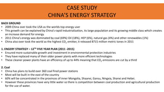 CASE STUDY
CHINA’S ENERGY STRATEGY
BACK GROUND
• 2009 China over took the USA as the worlds top energy user
• This growth can be explained by China’s rapid industrialization, its large population and its growing middle class which creates
an increase demand for energy.
• 2011 China’s energy was dominated by coal (69%) Oil (18%), HEP (6%), natural gas (4%) and other renewables (1%)
• China also over took the world as the highest CO2 emitter, it released 8715 million metric tones in 2011
1. ENGERY STRATEGY – 12TH FIVE YEAR PLAN (2011 -2015)
• Ensured more sustainable growth and investment in environmental protection industries
• They have replaced many of their older power plants with more efficient technologies
• These cleaner power plants have an efficiency of up to 44% meaning that CO2 emissions are cut by a third
2. Coal
• China has plans to build over 360 coal fired power stations
• Most will be built in the east of the country
• 60% will be concentrated in the provinces of inner Mongolia, Shaanxi, Gansu, Ningxia, Shanxi and Hebei.
• However these provinces have very little water so there is competition between coal production and agricultural production
for the use of water.
 