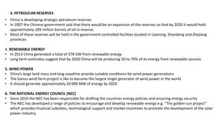 3. PETROLEUM RESERVES
• China is developing strategic petroleum reserves
• In 2007 the Chinese government said that there would be an expansion of the reserves so that by 2020 it would hold
approximately 209 million barrels of oil in reserve.
• Most of these reserves will be held in the government controlled facilities located in Liaoning, Shandong and Zhejiang
provinces
4. RENEWABLE ENERGY
• In 2013 China generated a total of 378 GW from renewable energy
• Long term estimates suggest that by 2050 China will be producing 50 to 70% of its energy from renewable sources
5. WIND POWER
• China’s large land mass and long coastline provide suitable conditions for wind power generations
• The Gansu wind farm project is like to become the largest single generator of wind power in the world
• It should generate approximately 20 000 MW of energy by 2020
6. THE NATIONAL ENERGY COUNCIL (NEC)
• Since 2010 the NEC has been responsible for drafting the countries energy policies and ensuring energy security
• The NEC has developed a range of policies to encourage and develop renewable energy e.g. “The golden sun project”
which provides financial subsidies, technological support and market incentives to promote the development of the solar
power industry.
 